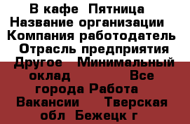 В кафе "Пятница › Название организации ­ Компания-работодатель › Отрасль предприятия ­ Другое › Минимальный оклад ­ 25 000 - Все города Работа » Вакансии   . Тверская обл.,Бежецк г.